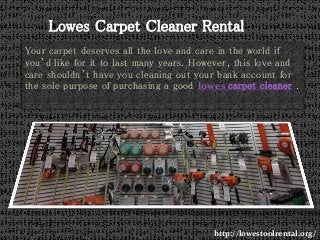 Your carpet deserves all the love and care in the world if
you’d like for it to last many years. However, this love and
care shouldn’t have you cleaning out your bank account for
the sole purpose of purchasing a good lowes carpet cleaner .
http://lowestoolrental.org/
Lowes Carpet Cleaner Rental
 