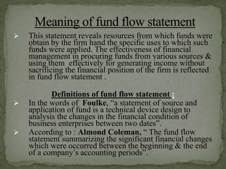  This statement reveals resources from which funds were
obtain by the firm hand the specific uses to which such
funds were applied. The effectiveness of financial
management in procuring funds from various sources &
using them effectively for generating income without
sacrificing the financial position of the firm is reflected
in fund flow statement .
Definitions of fund flow statement :
 In the words of Foulke, “a statement of source and
application of fund is a technical device design to
analysis the changes in the financial condition of
business enterprises between two dates”.
 According to : Almond Coleman, “ The fund flow
statement summarizing the significant financial changes
which were occurred between the beginning & the end
of a company’s accounting periods”.
 