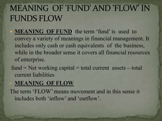  MEANING OF FUND: the term ‘fund’ is used to
convey a variety of meanings in financial management. It
includes only cash or cash equivalents of the business,
while in the broader sense it covers all financial resources
of enterprise.
fund = Net working capital = total current assets – total
current liabilities
• MEANING OF FLOW
The term ‘FLOW’ means movement and in this sense it
includes both ‘inflow’ and ‘outflow’.
 