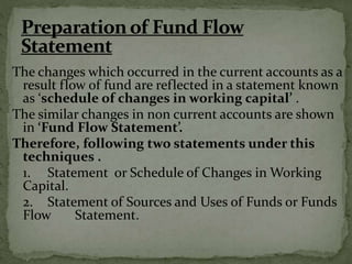 The changes which occurred in the current accounts as a
result flow of fund are reflected in a statement known
as ‘schedule of changes in working capital’ .
The similar changes in non current accounts are shown
in ‘Fund Flow Statement’.
Therefore, following two statements under this
techniques .
1. Statement or Schedule of Changes in Working
Capital.
2. Statement of Sources and Uses of Funds or Funds
Flow Statement.
 