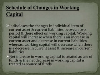 It discloses the changes in individual item of
current asset & current liabilities between two
period & there effect on working capital. Working
capital will increase when there is an increase in
current asset and decrease in current liabilities,
whereas, working capital will decrease when there
is a decrease in current asset & increase in current
liabilities.
Net increase in working capital is treated as use of
funds & the net decrease in working capital is
treated as source of funds.
 