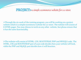 a simple ecommerce website for a e-store
Through the six week of the training program, you will be working on a project
website which is a simple ecommerce website for a e-store. The website will consist of
8 HTML pages. You may choose to work on any other website, but please ensure that
it has the same functionality.
The website will consist of HTML, CSS, BOOTSTRAP, PHP and MYSQLI code. The
HTML, CSS and BOOTSTRAP part of your code decides how your website will look,
while the PHP and MySQL part decides how it will function.
 