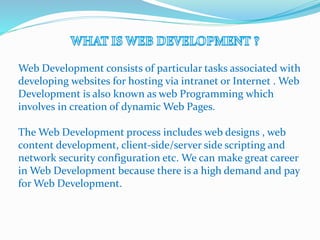 Web Development consists of particular tasks associated with
developing websites for hosting via intranet or Internet . Web
Development is also known as web Programming which
involves in creation of dynamic Web Pages.
The Web Development process includes web designs , web
content development, client-side/server side scripting and
network security configuration etc. We can make great career
in Web Development because there is a high demand and pay
for Web Development.
 