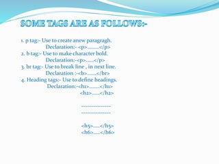 1. p tag:- Use to create anew paragragh.
Declaration:- <p>………</p>
2. b tag:- Use to make character bold.
Declaration:-<p>……</p>
3. br tag:- Use to break line , in next line.
Declaration :-<b>…….</br>
4. Heading tags:- Use to define headings.
Declaration:-<h1>……..</h1>
<h2>……</h2>
---------------
---------------
<h5>…..</h5>
<h6>…..</h6>
 