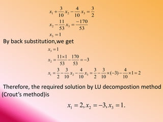 By back substitution,we get
Therefore, the required solution by LU decompostion method
(Crout’s method)is
1
53
170
53
11
2
3
10
4
10
3
3
32
321




x
xx
xxx
21
10
4
)3(
10
3
2
3
10
4
10
3
2
3
3
53
170
53
111
1
321
2
3





xxx
x
x
.1,3,2 321  xxx
 