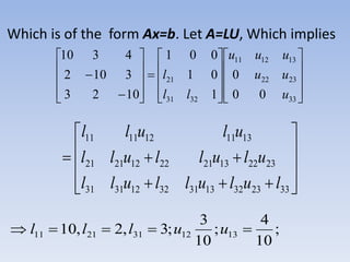 Which is of the form Ax=b. Let A=LU, Which implies

































33
2322
131211
3231
21
00
0
1
01
001
1023
3102
4310
u
uu
uuu
ll
l












332332133132123131
2322132122122121
1311121111
lulullull
ulullull
ulull
;
10
4
;
10
3
;3,2,10 1312312111  uulll
 