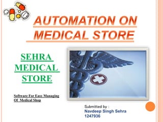 Software For Easy Managing
Of Medical Shop
SEHRA
MEDICAL
STORE
Submitted by :
Navdeep Singh Sehra
1247936
 
