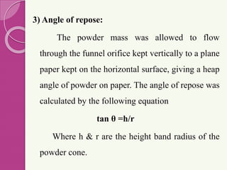 3) Angle of repose:
The powder mass was allowed to flow
through the funnel orifice kept vertically to a plane
paper kept on the horizontal surface, giving a heap
angle of powder on paper. The angle of repose was
calculated by the following equation
tan θ =h/r
Where h & r are the height band radius of the
powder cone.
 