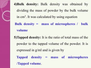 4)Bulk density: Bulk density was obtained by
dividing the mass of powder by the bulk volume
in cm3. It was calculated by using equation
Bulk density = mass of microspheres / bulk
volume
5)Tapped density: It is the ratio of total mass of the
powder to the tapped volume of the powder. It is
expressed in g/ml and is given by
Tapped density = mass of microspheres
/Tapped volume.
 