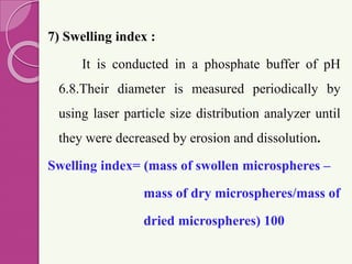 7) Swelling index :
It is conducted in a phosphate buffer of pH
6.8.Their diameter is measured periodically by
using laser particle size distribution analyzer until
they were decreased by erosion and dissolution.
Swelling index= (mass of swollen microspheres –
mass of dry microspheres/mass of
dried microspheres) 100
 