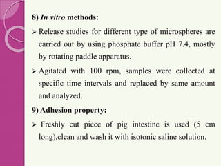 8) In vitro methods:
 Release studies for different type of microspheres are
carried out by using phosphate buffer pH 7.4, mostly
by rotating paddle apparatus.
 Agitated with 100 rpm, samples were collected at
specific time intervals and replaced by same amount
and analyzed.
9) Adhesion property:
 Freshly cut piece of pig intestine is used (5 cm
long),clean and wash it with isotonic saline solution.
 