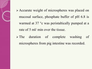  Accurate weight of microspheres was placed on
mucosal surface, phosphate buffer of pH 6.8 is
warmed at 37 °c was peristaltically pumped at a
rate of 5 ml/ min over the tissue.
 The duration of complete washing of
microspheres from pig intestine was recorded.
 