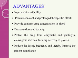 ADVANTAGES
 Improve bioavailability
 Provide constant and prolonged therapeutic effect.
 Provide constant drug concentration in blood .
 Decrease dose and toxicity.
 Protect the drug from enzymatic and photolytic
cleavage so it is best for drug delivery of protein.
 Reduce the dosing frequency and thereby improve the
patient compliance
 