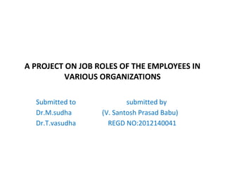 A PROJECT ON JOB ROLES OF THE EMPLOYEES IN
VARIOUS ORGANIZATIONS
Submitted to submitted by
Dr.M.sudha (V. Santosh Prasad Babu)
Dr.T.vasudha REGD NO:2012140041
 
