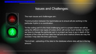 Issues and Challenges:
TRAFFIC FINE MANAGEMENT SYSTEM
2022
The main issues and challeneges are :
*Communication between the teammates as to ensure all are working in the
particular rhythm in a coordination.
*In the coding part it’s the most challenging part in a project where we will be
using the different new types of codes which will not be much familier so that if
we have to change the particular part in a project we have to go in depth of the
analysis of the code and then take the trail and error method where we may the
success I may take the time upto hours.
*And at last , uploading of the data to the database where data will be in the big
amount.
 
