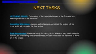 NEXT TASKS
UPCOMING TASKS- Completing of the required changes in the Frontend and
Feeding the data to the database
Immediate Milestones- As soon as the task are completed the project will be
done and it will be under the final review
Risk Management- There are many risk taking works where its very much tough to
handle , so by studying what are the measures can be taken it will be helfull to move
on in the project
TRAFFIC FINE MANAGEMENT SYSTEM
 