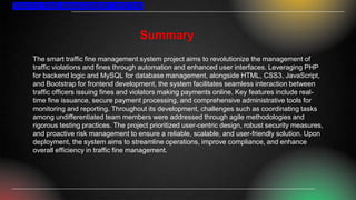 Summary
The smart traffic fine management system project aims to revolutionize the management of
traffic violations and fines through automation and enhanced user interfaces. Leveraging PHP
for backend logic and MySQL for database management, alongside HTML, CSS3, JavaScript,
and Bootstrap for frontend development, the system facilitates seamless interaction between
traffic officers issuing fines and violators making payments online. Key features include real-
time fine issuance, secure payment processing, and comprehensive administrative tools for
monitoring and reporting. Throughout its development, challenges such as coordinating tasks
among undifferentiated team members were addressed through agile methodologies and
rigorous testing practices. The project prioritized user-centric design, robust security measures,
and proactive risk management to ensure a reliable, scalable, and user-friendly solution. Upon
deployment, the system aims to streamline operations, improve compliance, and enhance
overall efficiency in traffic fine management.
TRAFFIC FINE MANAGEMENT SYSTEM
 