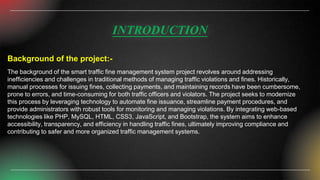 INTRODUCTION
Background of the project:-
The background of the smart traffic fine management system project revolves around addressing
inefficiencies and challenges in traditional methods of managing traffic violations and fines. Historically,
manual processes for issuing fines, collecting payments, and maintaining records have been cumbersome,
prone to errors, and time-consuming for both traffic officers and violators. The project seeks to modernize
this process by leveraging technology to automate fine issuance, streamline payment procedures, and
provide administrators with robust tools for monitoring and managing violations. By integrating web-based
technologies like PHP, MySQL, HTML, CSS3, JavaScript, and Bootstrap, the system aims to enhance
accessibility, transparency, and efficiency in handling traffic fines, ultimately improving compliance and
contributing to safer and more organized traffic management systems.
 