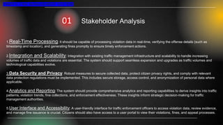 TRAFFIC FINE MANAGEMENT SYSTEM
Stakeholder Analysis
1.Real-Time Processing: It should be capable of processing violation data in real-time, verifying the offense details (such as
timestamp and location), and generating fines promptly to ensure timely enforcement actions.
2.Integration and Scalability: Integration with existing traffic management infrastructure and scalability to handle increasing
volumes of traffic data and violations are essential. The system should support seamless expansion and upgrades as traffic volumes and
technological capabilities evolve.
3.Data Security and Privacy: Robust measures to secure collected data, protect citizen privacy rights, and comply with relevant
data protection regulations must be implemented. This includes secure storage, access control, and anonymization of personal data where
applicable.
4.Analytics and Reporting: The system should provide comprehensive analytics and reporting capabilities to derive insights into traffic
patterns, violation trends, fine collections, and enforcement effectiveness. These insights inform strategic decision-making for traffic
management authorities.
5.User Interface and Accessibility: A user-friendly interface for traffic enforcement officers to access violation data, review evidence,
and manage fine issuance is crucial. Citizens should also have access to a user portal to view their violations, fines, and appeal processes.
 