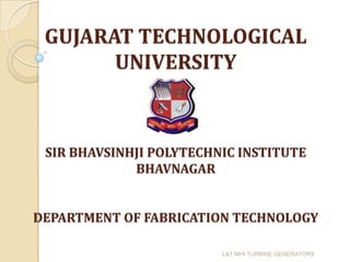GUJARAT TECHNOLOGICAL
       UNIVERSITY



 SIR BHAVSINHJI POLYTECHNIC INSTITUTE
             BHAVNAGAR


DEPARTMENT OF FABRICATION TECHNOLOGY

                         L&T MHI TURBINE GENERATORS
 