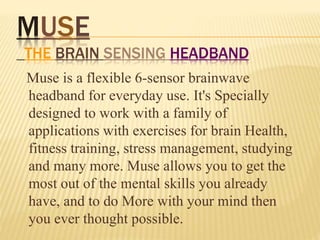 MUSE
THE BRAIN SENSING HEADBAND
Muse is a flexible 6-sensor brainwave
headband for everyday use. It's Specially
designed to work with a family of
applications with exercises for brain Health,
fitness training, stress management, studying
and many more. Muse allows you to get the
most out of the mental skills you already
have, and to do More with your mind then
you ever thought possible.
 
