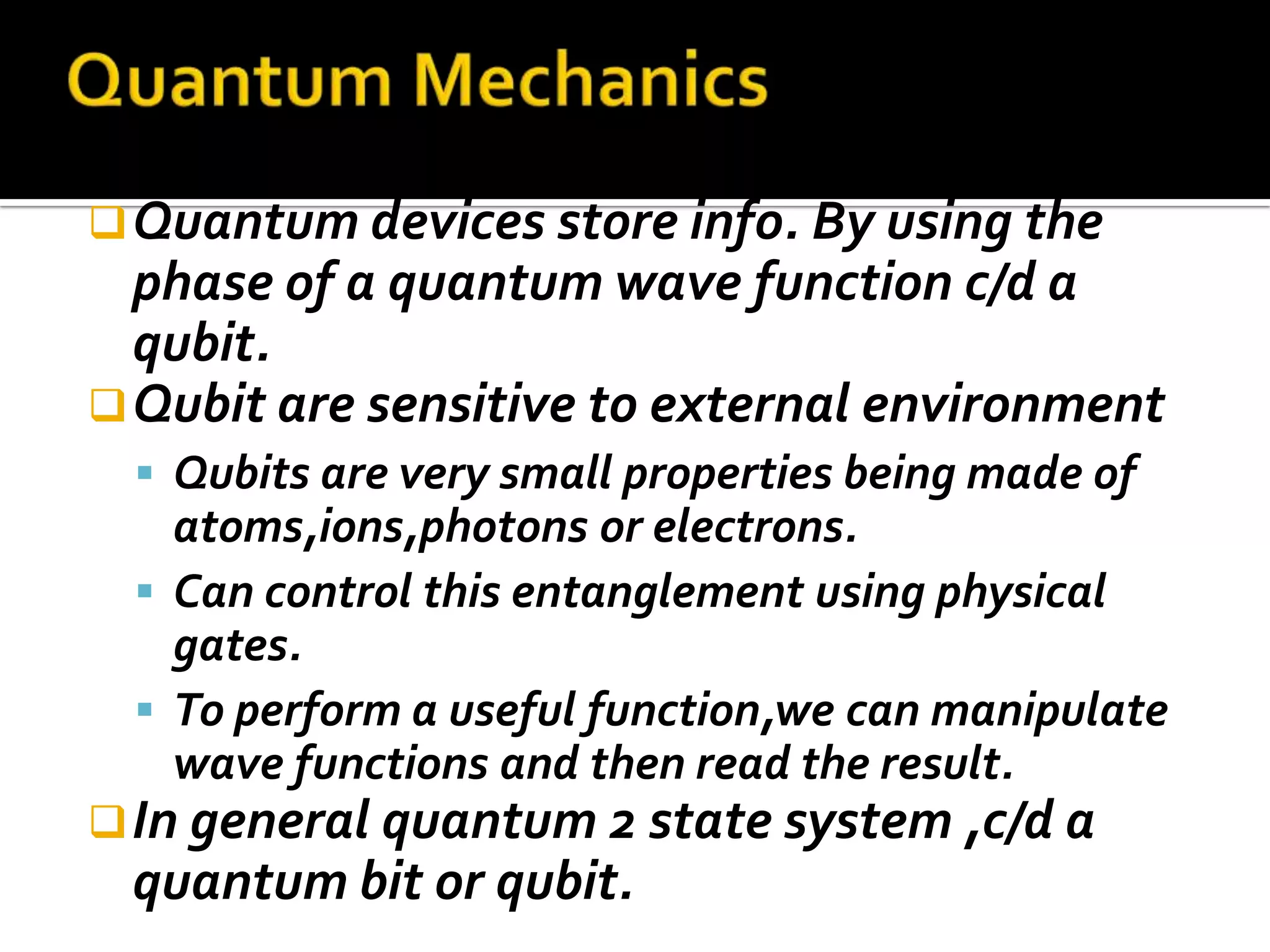  Quantum devices store info. By using the
  phase of a quantum wave function c/d a
  qubit.
 Qubit are sensitive to external environment
  Qubits are very small properties being made of
   atoms,ions,photons or electrons.
  Can control this entanglement using physical
   gates.
  To perform a useful function,we can manipulate
   wave functions and then read the result.
 In general quantum 2 state system ,c/d a
 quantum bit or qubit.
 
