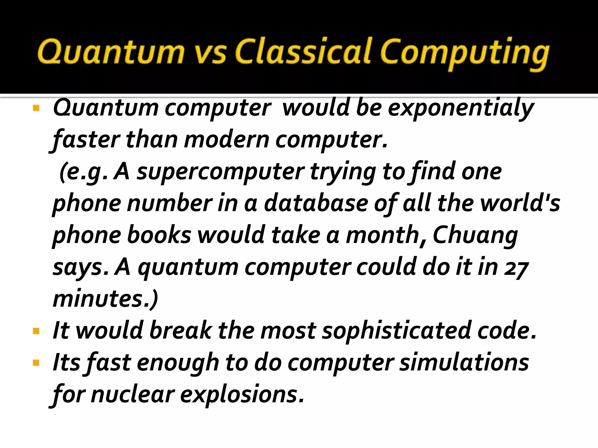    Quantum computer would be exponentialy
    faster than modern computer.
     (e.g. A supercomputer trying to find one
    phone number in a database of all the world's
    phone books would take a month, Chuang
    says. A quantum computer could do it in 27
    minutes.)
   It would break the most sophisticated code.
   Its fast enough to do computer simulations
    for nuclear explosions.
 