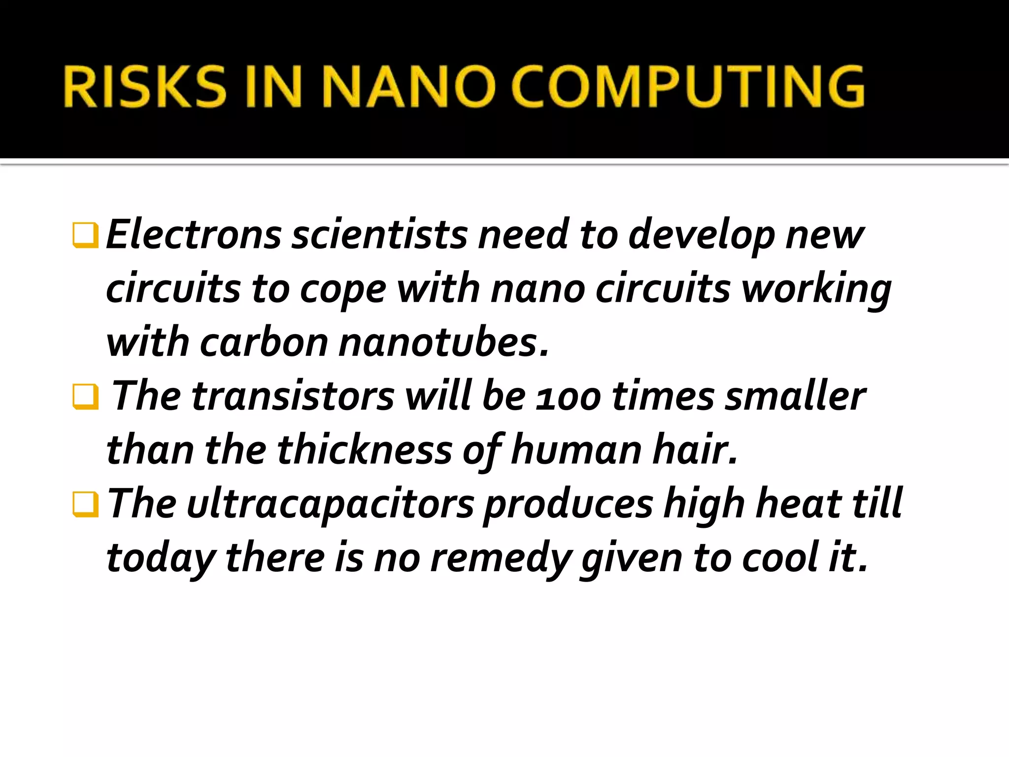 Electrons scientists need to develop new
  circuits to cope with nano circuits working
  with carbon nanotubes.
 The transistors will be 100 times smaller
  than the thickness of human hair.
 The ultracapacitors produces high heat till
  today there is no remedy given to cool it.
 