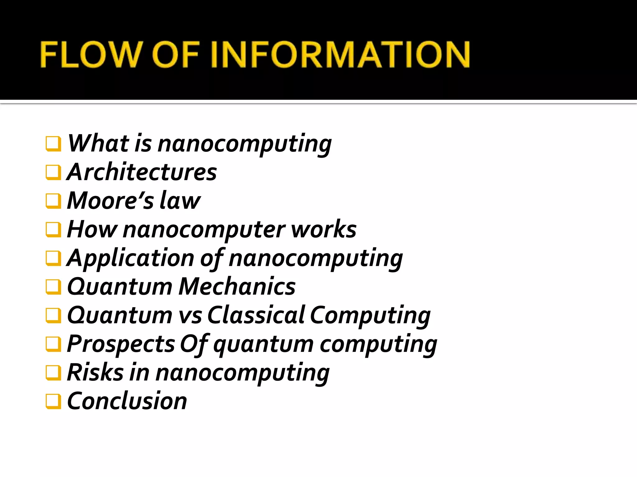  What is nanocomputing
 Architectures
 Moore’s law
 How nanocomputer works
 Application of nanocomputing
 Quantum Mechanics
 Quantum vs Classical Computing
 Prospects Of quantum computing
 Risks in nanocomputing
 Conclusion
 