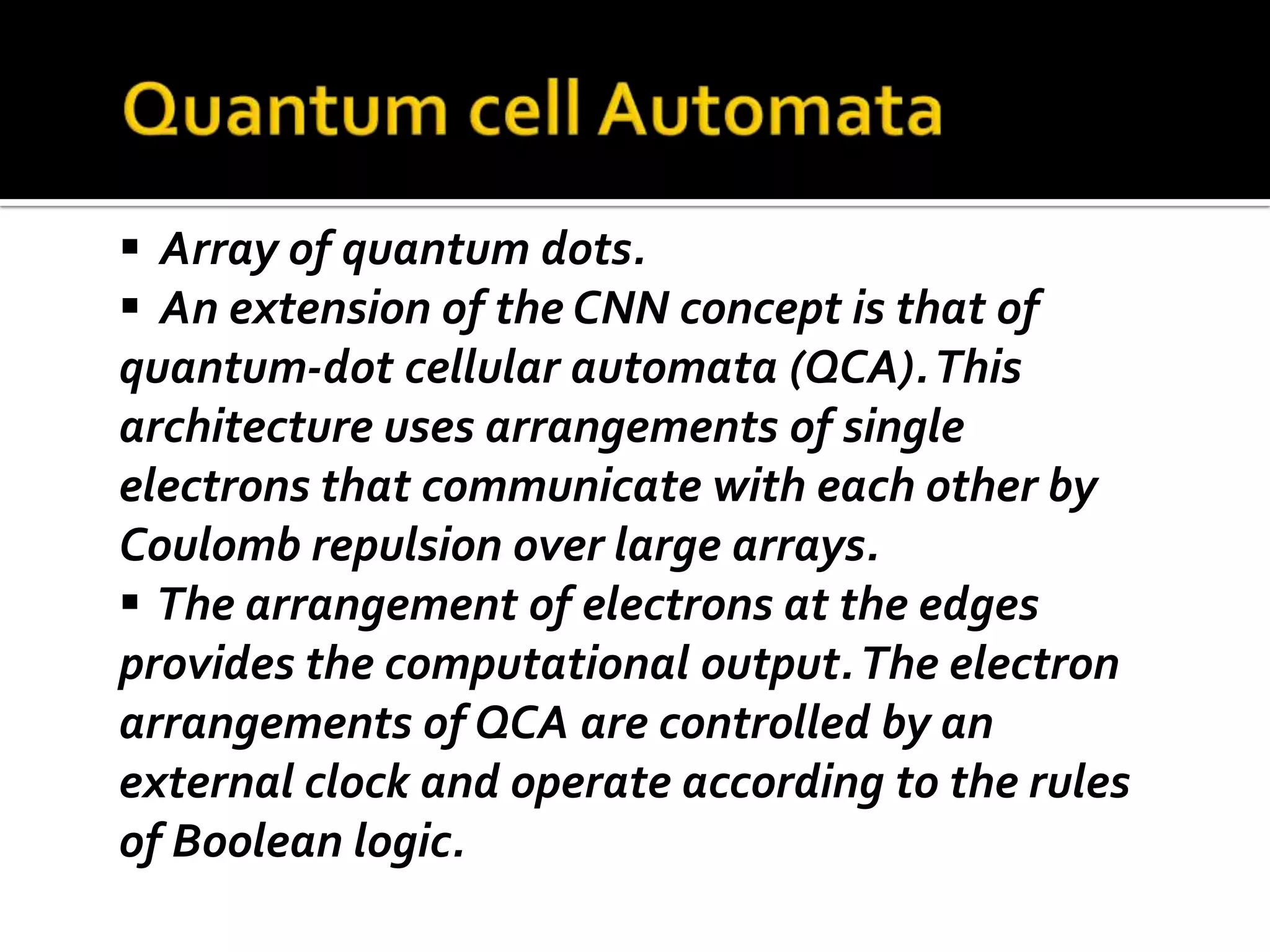  Array of quantum dots.
 An extension of the CNN concept is that of
quantum-dot cellular automata (QCA). This
architecture uses arrangements of single
electrons that communicate with each other by
Coulomb repulsion over large arrays.
 The arrangement of electrons at the edges
provides the computational output. The electron
arrangements of QCA are controlled by an
external clock and operate according to the rules
of Boolean logic.
 