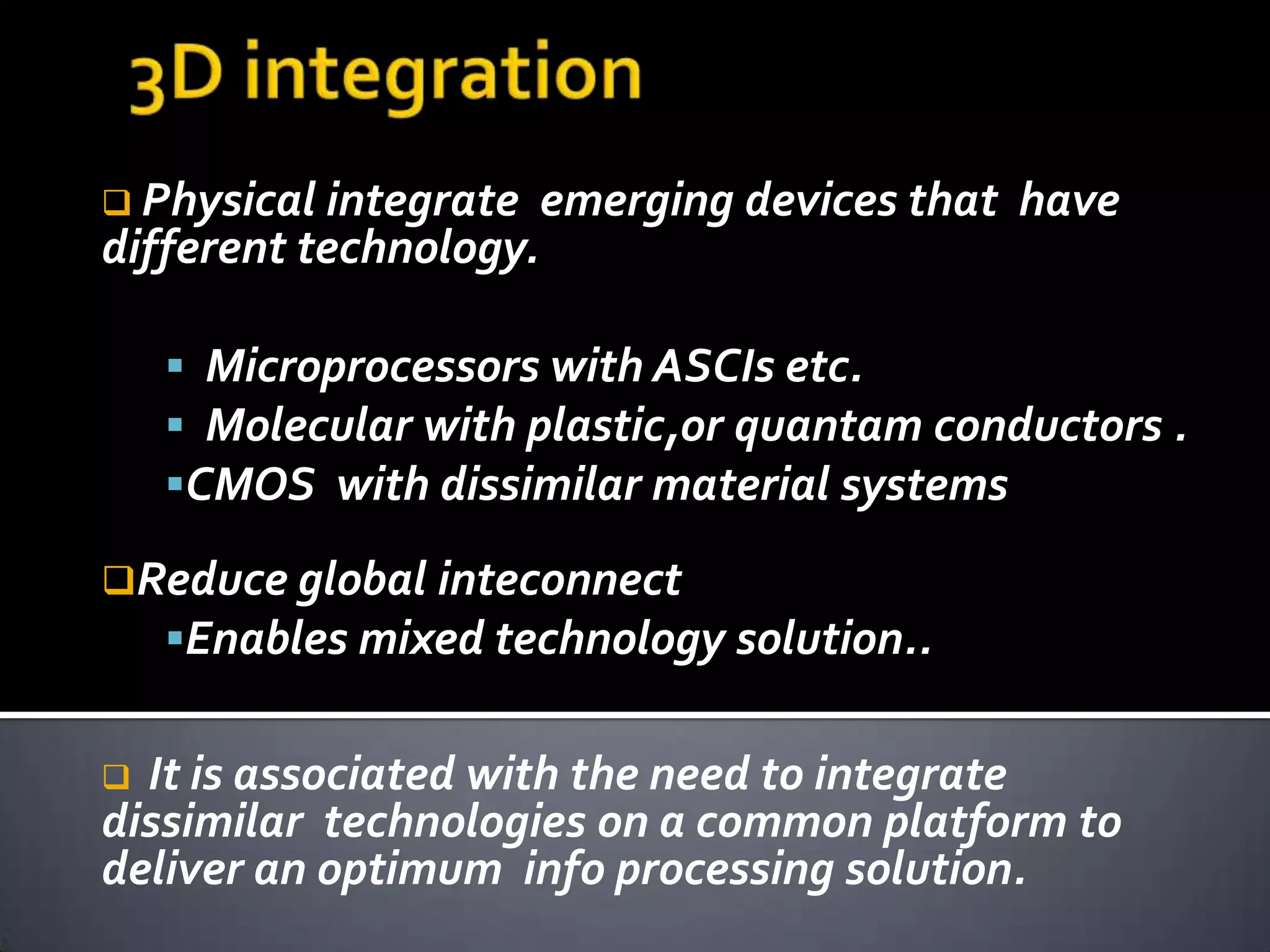  Physical integrate    emerging devices that have
different technology.

     Microprocessors with ASCIs etc.
     Molecular with plastic,or quantam conductors .
    CMOS with dissimilar material systems

Reduce global inteconnect
    Enables mixed technology solution..


 It is associated with the need to integrate
dissimilar technologies on a common platform to
deliver an optimum info processing solution.
 