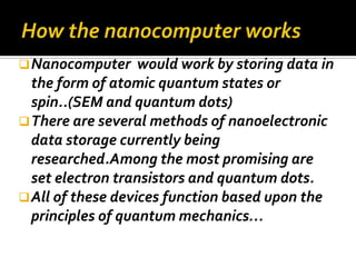  Nanocomputer     would work by storing data in
  the form of atomic quantum states or
  spin..(SEM and quantum dots)
 There are several methods of nanoelectronic
  data storage currently being
  researched.Among the most promising are
  set electron transistors and quantum dots.
 All of these devices function based upon the
  principles of quantum mechanics…
 