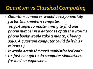    Quantum computer would be exponentialy
    faster than modern computer.
     (e.g. A supercomputer trying to find one
    phone number in a database of all the world's
    phone books would take a month, Chuang
    says. A quantum computer could do it in 27
    minutes.)
   It would break the most sophisticated code.
   Its fast enough to do computer simulations
    for nuclear explosions.
 