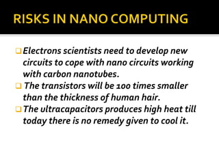  Electrons scientists need to develop new
  circuits to cope with nano circuits working
  with carbon nanotubes.
 The transistors will be 100 times smaller
  than the thickness of human hair.
 The ultracapacitors produces high heat till
  today there is no remedy given to cool it.
 