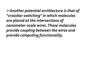 Another potential architecture is that of
"crossbar switching" in which molecules
are placed at the intersections of
nanometer-scale wires. These molecules
provide coupling between the wires and
provide computing functionality.
 