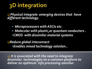  Physical integrate    emerging devices that have
different technology.

     Microprocessors with ASCIs etc.
     Molecular with plastic,or quantam conductors .
    CMOS with dissimilar material systems

Reduce global inteconnect
    Enables mixed technology solution..


 It is associated with the need to integrate
dissimilar technologies on a common platform to
deliver an optimum info processing solution.
 