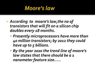    According to moore’s law,the no of
    transistors that will fit on a silicon chip
    doubles every 18 months.
     Presently microprocessors have more than
      40 million transistors; by 2012 they could
      have up to 5 billions.
     By the year 2020 the trend line of moore’s
      law states that there should be a 1
      nanometer feature size…..
 