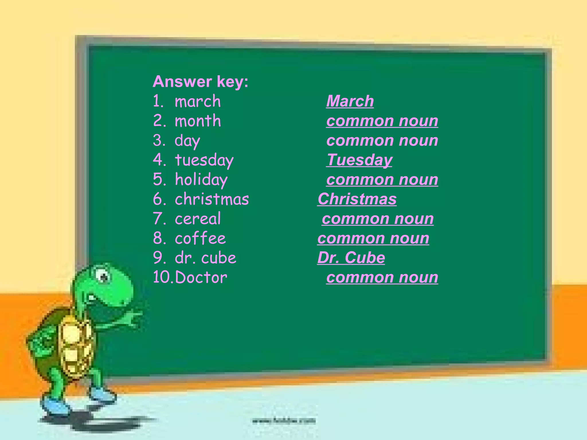 Answer key:
1. march March
2. month common noun
3. day common noun
4. tuesday Tuesday
5. holiday common noun
6. christmas Christmas
7. cereal common noun
8. coffee common noun
9. dr. cube Dr. Cube
10.Doctor common noun
 