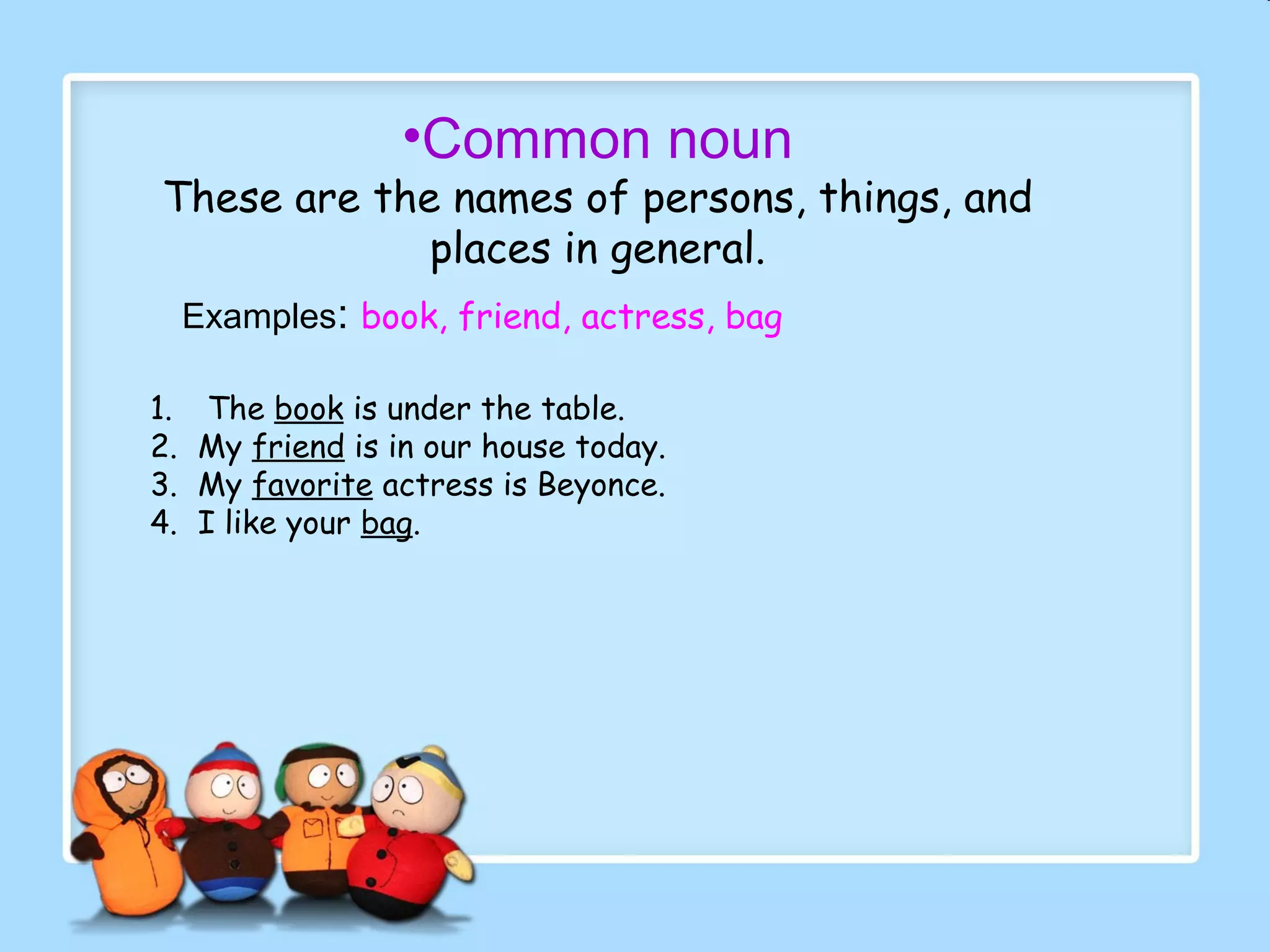 •Common noun
These are the names of persons, things, and
places in general.
Examples: book, friend, actress, bag
1. The book is under the table.
2. My friend is in our house today.
3. My favorite actress is Beyonce.
4. I like your bag.
 