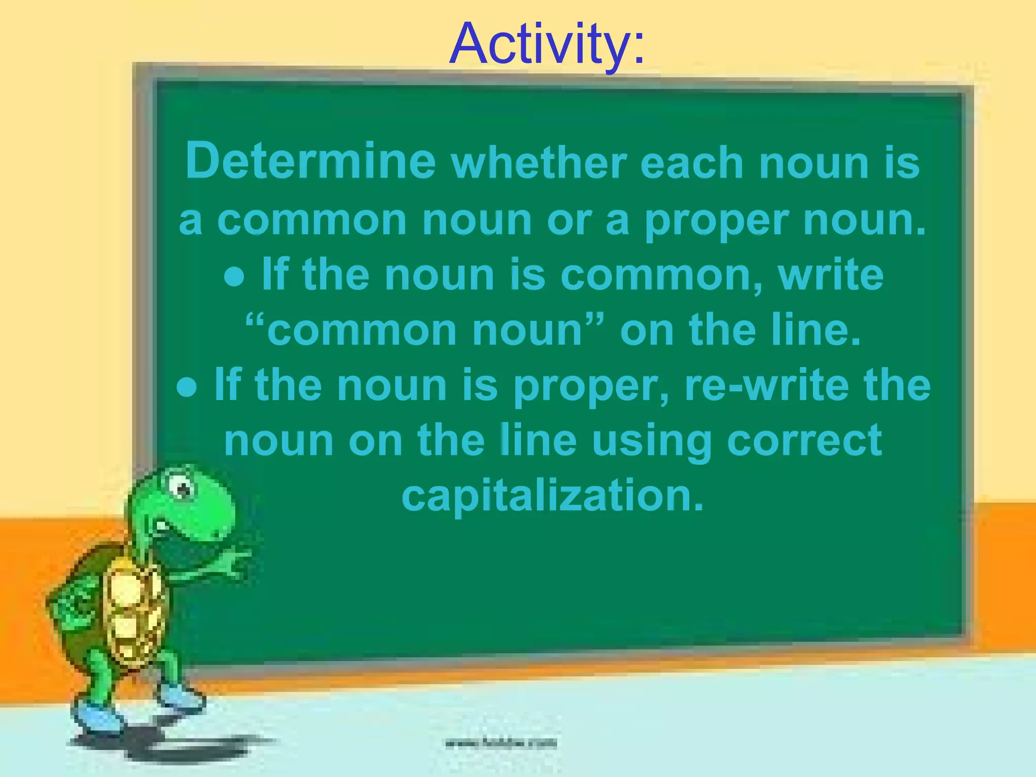 Activity:
Determine whether each noun is
a common noun or a proper noun.
● If the noun is common, write
“common noun” on the line.
● If the noun is proper, re-write the
noun on the line using correct
capitalization.
 