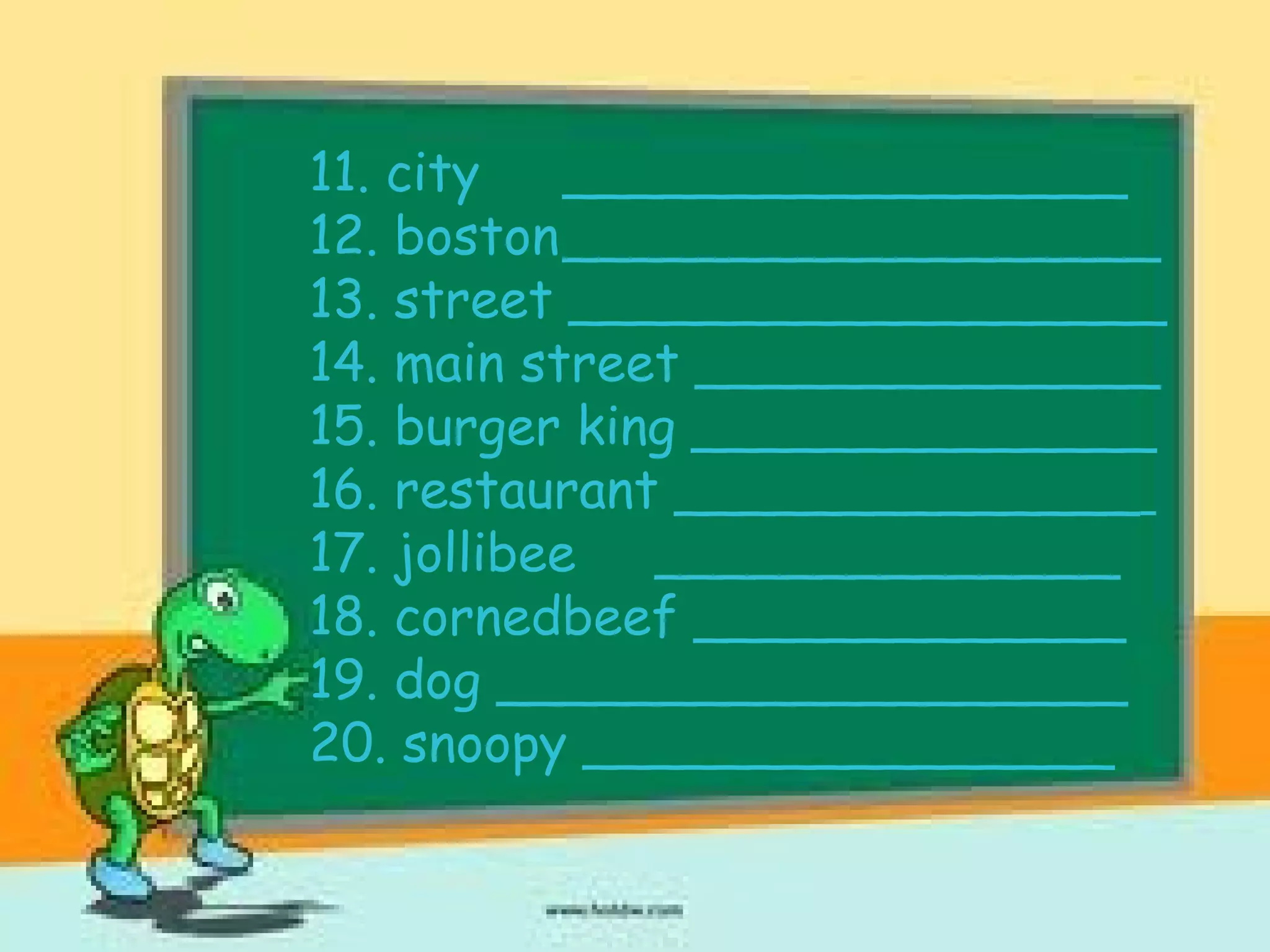 11. city _________________
12. boston__________________
13. street __________________
14. main street ______________
15. burger king ______________
16. restaurant ______________
17. jollibee ______________
18. cornedbeef _____________
19. dog ___________________
20. snoopy ________________
 