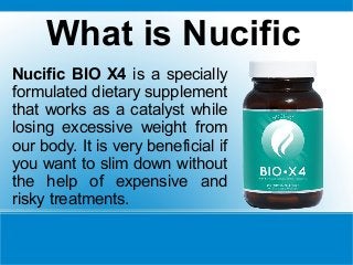 What is Nucific
Nucific BIO X4 is a specially
formulated dietary supplement
that works as a catalyst while
losing excessive weight from
our body. It is very beneficial if
you want to slim down without
the help of expensive and
risky treatments.
 