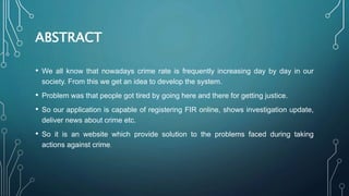 ABSTRACT
• We all know that nowadays crime rate is frequently increasing day by day in our
society. From this we get an idea to develop the system.
• Problem was that people got tired by going here and there for getting justice.
• So our application is capable of registering FIR online, shows investigation update,
deliver news about crime etc.
• So it is an website which provide solution to the problems faced during taking
actions against crime.
 