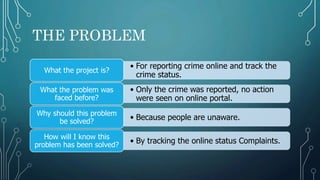 THE PROBLEM
• For reporting crime online and track the
crime status.
What the project is?
• Only the crime was reported, no action
were seen on online portal.
What the problem was
faced before?
• Because people are unaware.
Why should this problem
be solved?
• By tracking the online status Complaints.
How will I know this
problem has been solved?
 