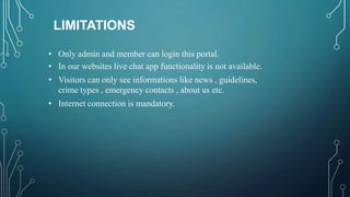LIMITATIONS
• Only admin and member can login this portal.
• In our websites live chat app functionality is not available.
• Visitors can only see informations like news , guidelines,
crime types , emergency contacts , about us etc.
• Internet connection is mandatory.
 