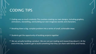 CODING TIPS
• Coding uses so much creativity This involves creating our own designs, including graphics,
animations, storytelling, and building our own imaginary worlds and characters.
• Breaking down a big, complex problem into a series of small, achievable steps.
• Students get the opportunity of building projects together
• We are actually building a product. We are not just reading and researching about it. At the
end of the day, students get to build something that they can share with family and friends.
 