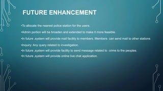 FUTURE ENHANCEMENT
•To allocate the nearest police station for the users.
•Admin portion will be broaden and extended to make it more feasible.
•In future ,system will provide mail facility to members. Members can send mail to other stations
•Inquiry: Any query related to investigation.
•In future ,system will provide facility to send message related to crime to the peoples.
•In future ,system will provide online live chat application.
 