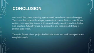 CONCLUSION
As a result the, crime reporting system needs to embrace new technologies.
This report has presented a simple, convenient, cost –effective, but efficient
online crime reporting system with a user-friendly, sensitive and intelligible
web interface. Whereby it can be accessed at any time provided there is
internet connection.
The main feature of our project is check the status and track the report or the
complaints made.
 