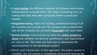 • In unit testing, the different modules of software were tested
independently to locate error. The helps in locating error in
coding and logic that were contained within a particular
module.
• Integrated testing: After unit testing, combined testing of all
the modules was carried out. The purpose was to determine
that all the modules are correctly integrated with each other.
• System testing: Final testing was done the entire system to
check that whether the desired specification and requirement
are met or not. The main aim here was to determine the
inconsistencies in the developed system.
• Direct/cash Conversion: in this approach, the entire system is
installed, the old system is completely dismantled leaving the
 