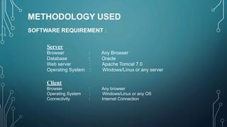 METHODOLOGY USED
SOFTWARE REQUIREMENT :
Server
Browser : Any Browser
Database : Oracle
Web server : Apache Tomcat 7.0
Operating System : Windows/Linux or any server
Client
Browser : Any browser
Operating System : Windows/Linux or any OS
Connectivity : Internet Connection
 